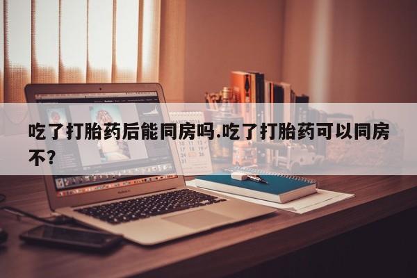 流产药联系微信吃了打胎药后能同房吗.吃了打胎药可以同房不？