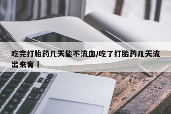 流产药联系微信吃完打胎药几天能不流血/吃了打胎药几天流出来育蘘