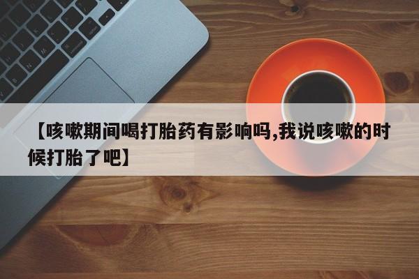 流产药联系微信【咳嗽期间喝打胎药有影响吗,我说咳嗽的时候打胎了吧】