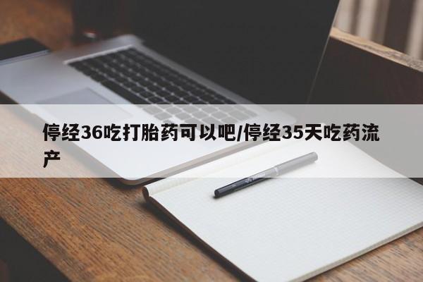 流产药联系微信停经36吃打胎药可以吧/停经35天吃药流产