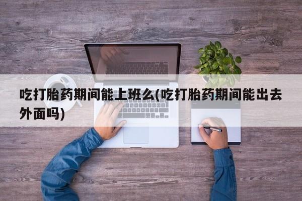 流产药联系微信吃打胎药期间能上班么(吃打胎药期间能出去外面吗)