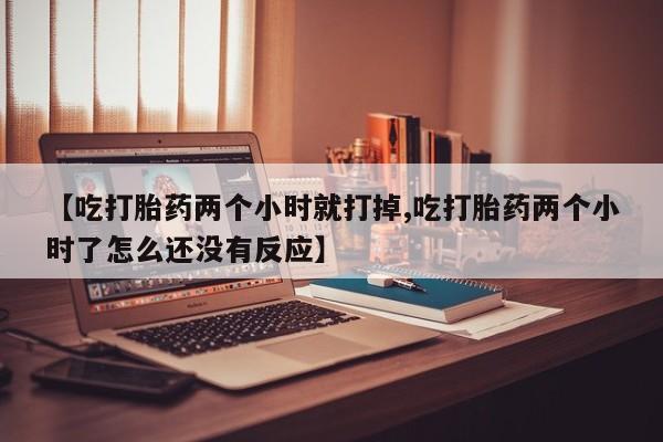 流产药联系微信【吃打胎药两个小时就打掉,吃打胎药两个小时了怎么还没有反应】