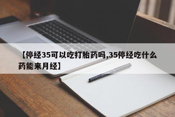 流产药联系微信【停经35可以吃打胎药吗,35停经吃什么药能来月经】