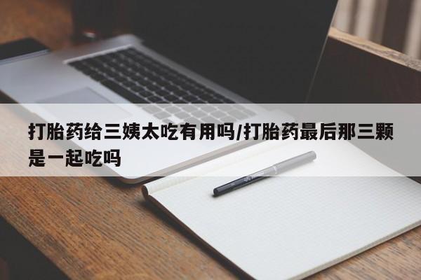 流产药联系微信打胎药给三姨太吃有用吗/打胎药最后那三颗是一起吃吗
