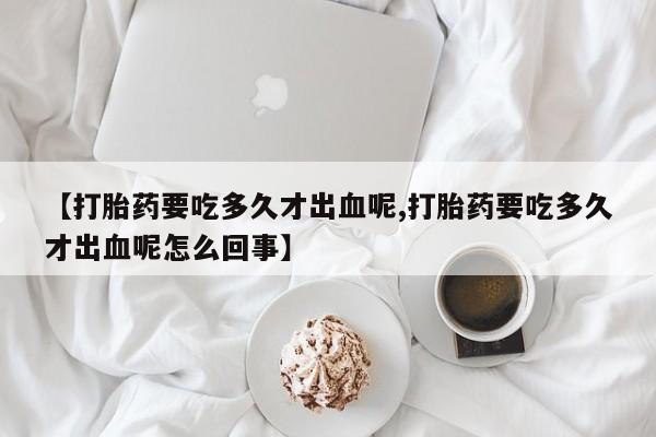 流产药联系微信【打胎药要吃多久才出血呢,打胎药要吃多久才出血呢怎么回事】
