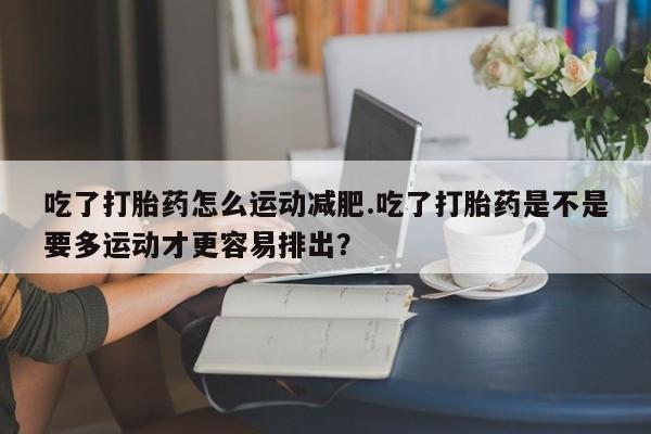 流产药联系微信吃了打胎药怎么运动减肥.吃了打胎药是不是要多运动才更容易排出？