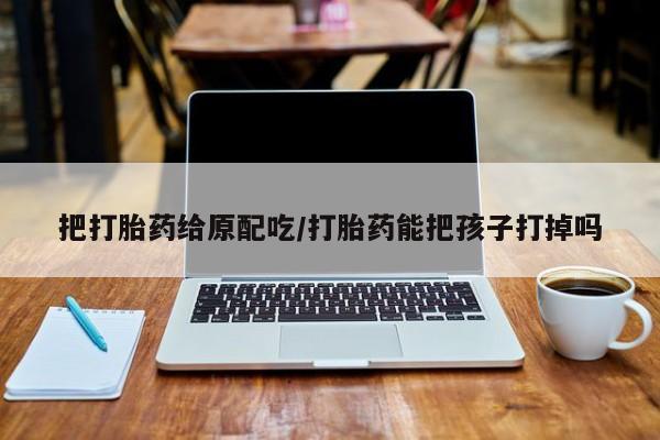 流产药联系微信把打胎药给原配吃/打胎药能把孩子打掉吗