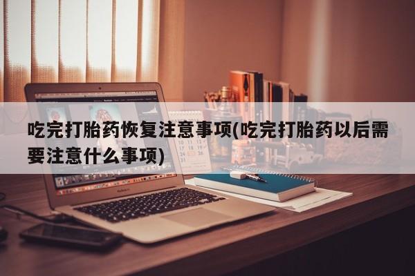 流产药联系微信吃完打胎药恢复注意事项(吃完打胎药以后需要注意什么事项)