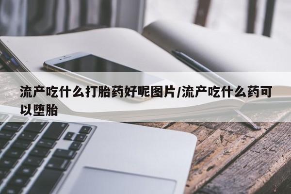 流产药联系微信流产吃什么打胎药好呢图片/流产吃什么药可以堕胎