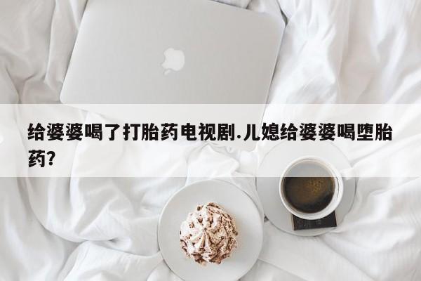 流产药联系微信给婆婆喝了打胎药电视剧.儿媳给婆婆喝堕胎药？