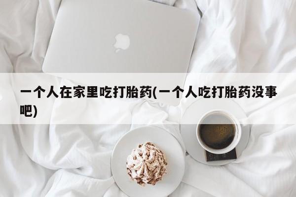 流产药联系微信一个人在家里吃打胎药(一个人吃打胎药没事吧)