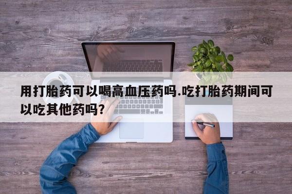 流产药联系微信用打胎药可以喝高血压药吗.吃打胎药期间可以吃其他药吗？