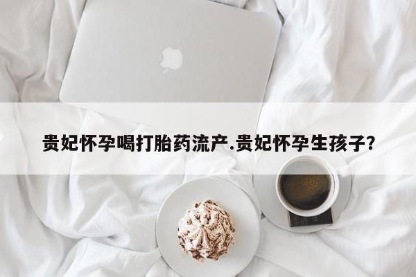 流产药联系微信贵妃怀孕喝打胎药流产.贵妃怀孕生孩子？