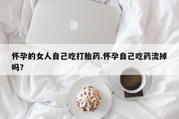 流产药联系微信怀孕的女人自己吃打胎药.怀孕自己吃药流掉吗？