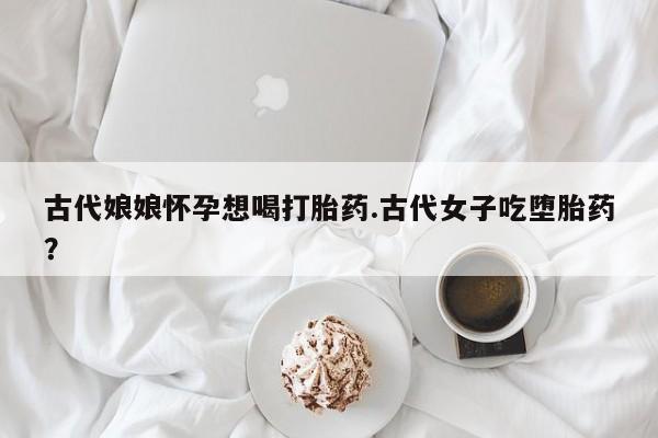 流产药联系微信古代娘娘怀孕想喝打胎药.古代女子吃堕胎药？