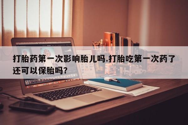 流产药联系微信打胎药第一次影响胎儿吗.打胎吃第一次药了还可以保胎吗？