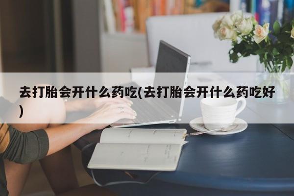 流产药联系微信去打胎会开什么药吃(去打胎会开什么药吃好)