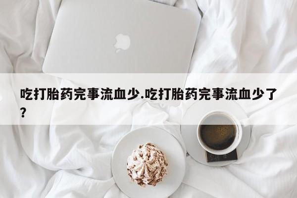 流产药联系微信吃打胎药完事流血少.吃打胎药完事流血少了？
