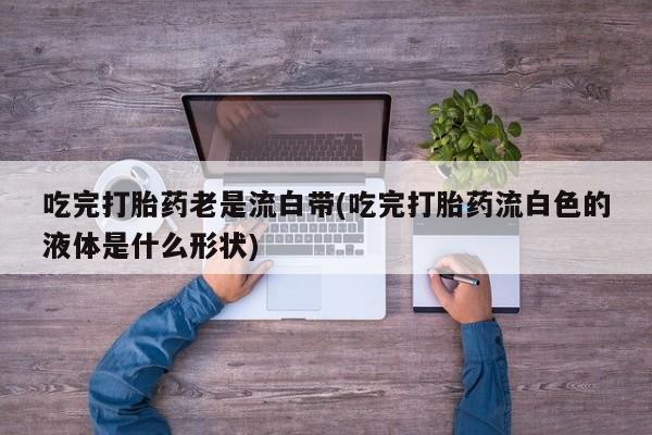 流产药联系微信吃完打胎药老是流白带(吃完打胎药流白色的液体是什么形状)