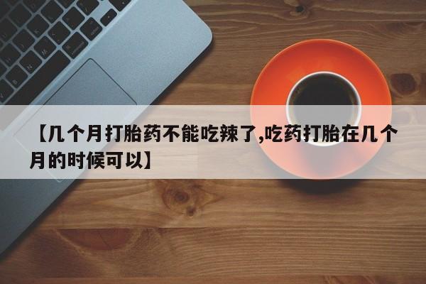 流产药联系微信【几个月打胎药不能吃辣了,吃药打胎在几个月的时候可以】