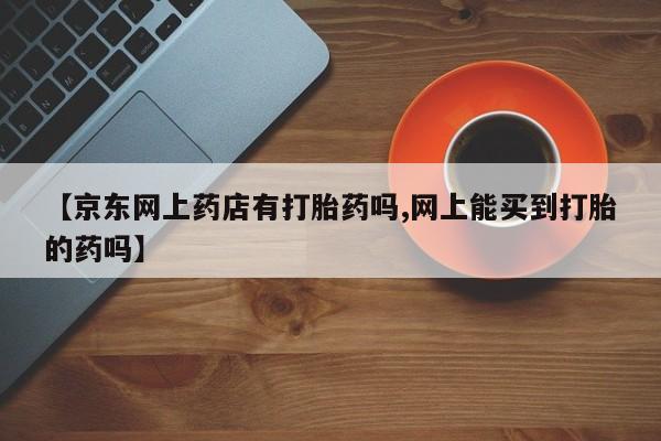 流产药联系微信【京东网上药店有打胎药吗,网上能买到打胎的药吗】
