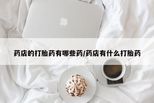 流产药联系微信药店的打胎药有哪些药/药店有什么打胎药