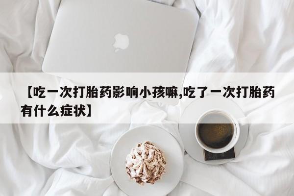 流产药联系微信【吃一次打胎药影响小孩嘛,吃了一次打胎药有什么症状】