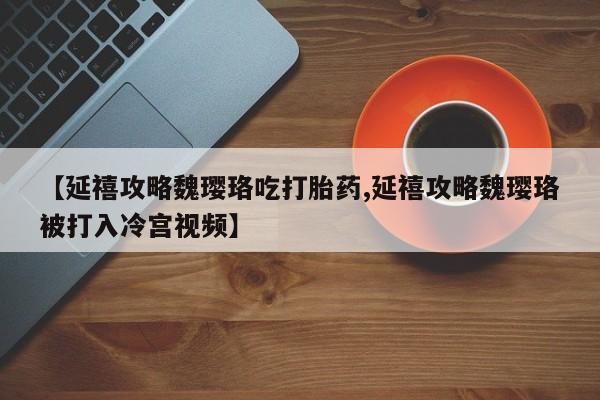 流产药联系微信【延禧攻略魏璎珞吃打胎药,延禧攻略魏璎珞被打入冷宫视频】