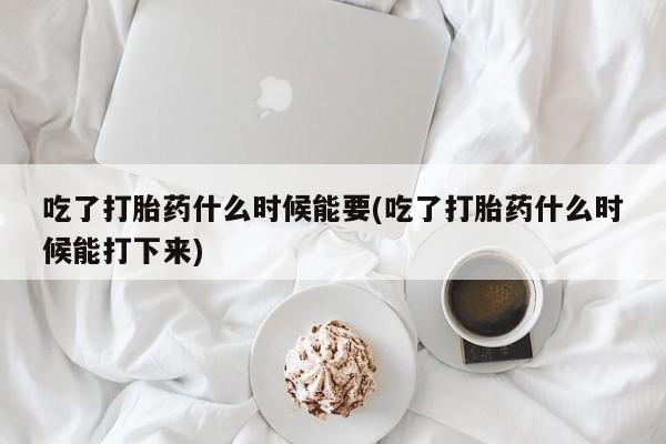 流产药联系微信吃了打胎药什么时候能要(吃了打胎药什么时候能打下来)
