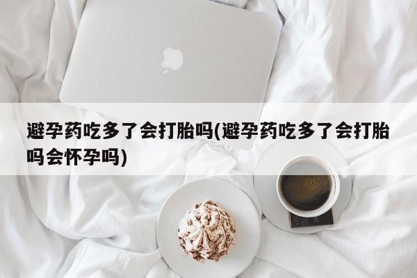 流产药联系微信避孕药吃多了会打胎吗(避孕药吃多了会打胎吗会怀孕吗)
