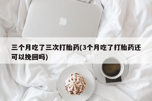流产药联系微信三个月吃了三次打胎药(3个月吃了打胎药还可以挽回吗)