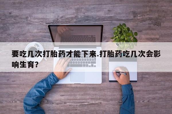 流产药联系微信要吃几次打胎药才能下来.打胎药吃几次会影响生育？