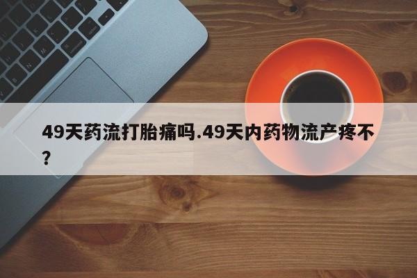 流产药联系微信49天药流打胎痛吗.49天内药物流产疼不？