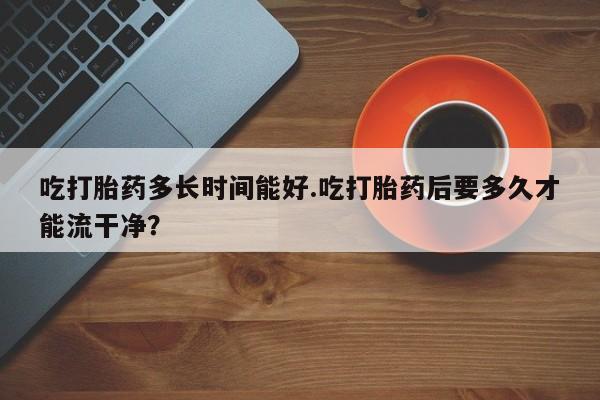 流产药联系微信吃打胎药多长时间能好.吃打胎药后要多久才能流干净？