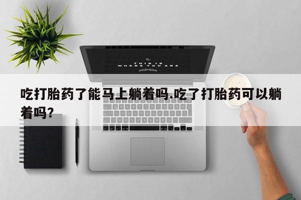 流产药联系微信吃打胎药了能马上躺着吗.吃了打胎药可以躺着吗？