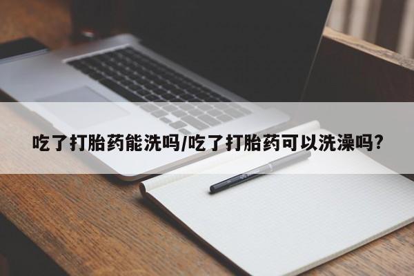 流产药联系微信吃了打胎药能洗吗/吃了打胎药可以洗澡吗?