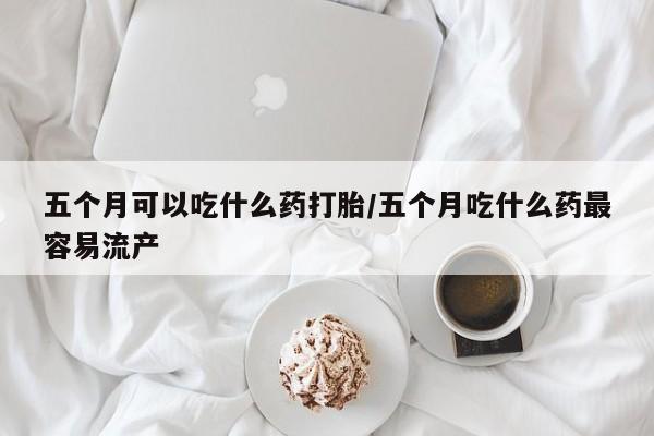 流产药联系微信五个月可以吃什么药打胎/五个月吃什么药最容易流产