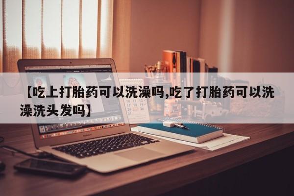 流产药联系微信【吃上打胎药可以洗澡吗,吃了打胎药可以洗澡洗头发吗】