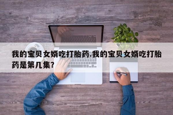 流产药联系微信我的宝贝女婿吃打胎药.我的宝贝女婿吃打胎药是第几集？