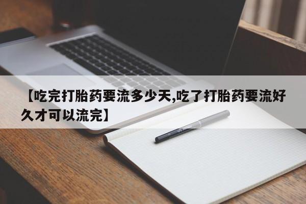 流产药联系微信【吃完打胎药要流多少天,吃了打胎药要流好久才可以流完】