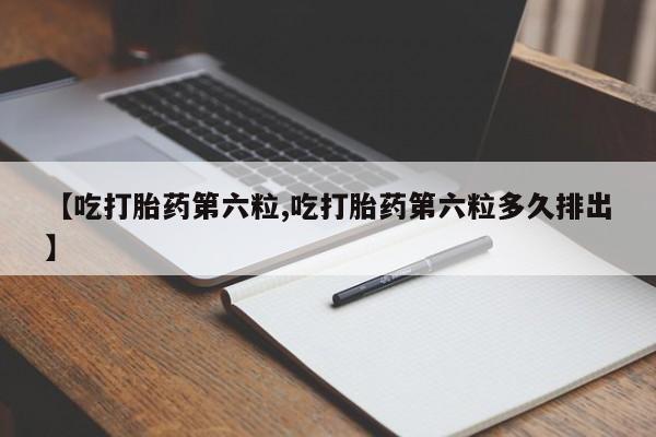 流产药联系微信【吃打胎药第六粒,吃打胎药第六粒多久排出】