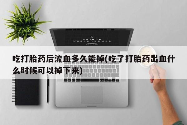 流产药联系微信吃打胎药后流血多久能掉(吃了打胎药出血什么时候可以掉下来)