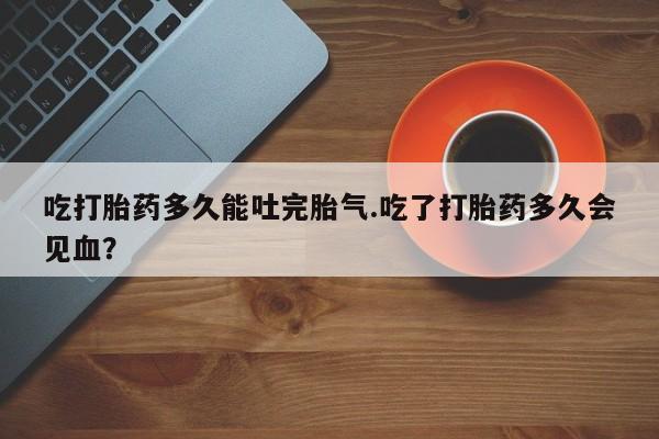 流产药联系微信吃打胎药多久能吐完胎气.吃了打胎药多久会见血？