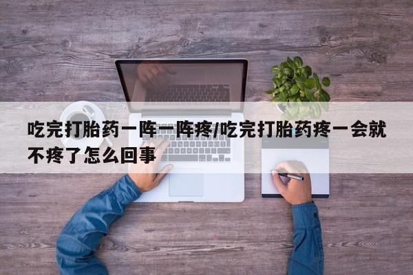 流产药联系微信吃完打胎药一阵一阵疼/吃完打胎药疼一会就不疼了怎么回事
