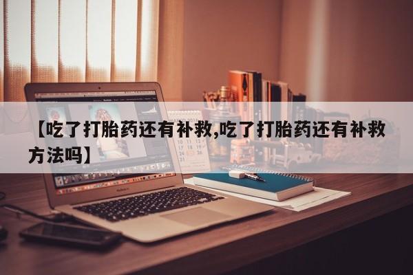 流产药联系微信【吃了打胎药还有补救,吃了打胎药还有补救方法吗】