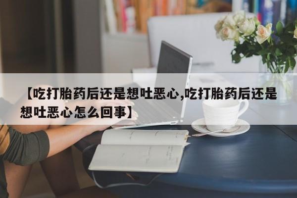 流产药联系微信【吃打胎药后还是想吐恶心,吃打胎药后还是想吐恶心怎么回事】