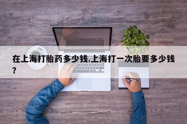 流产药联系微信在上海打胎药多少钱.上海打一次胎要多少钱？