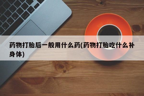 流产药联系微信药物打胎后一般用什么药(药物打胎吃什么补身体)