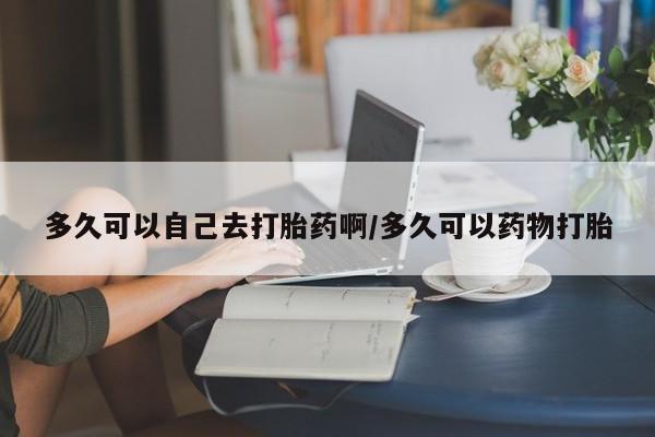 流产药联系微信多久可以自己去打胎药啊/多久可以药物打胎