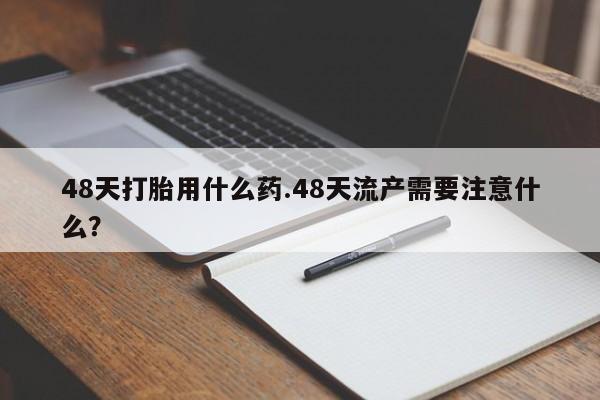 流产药联系微信48天打胎用什么药.48天流产需要注意什么？